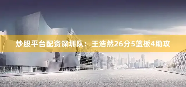 炒股平台配资　　深圳队：王浩然26分5篮板4助攻