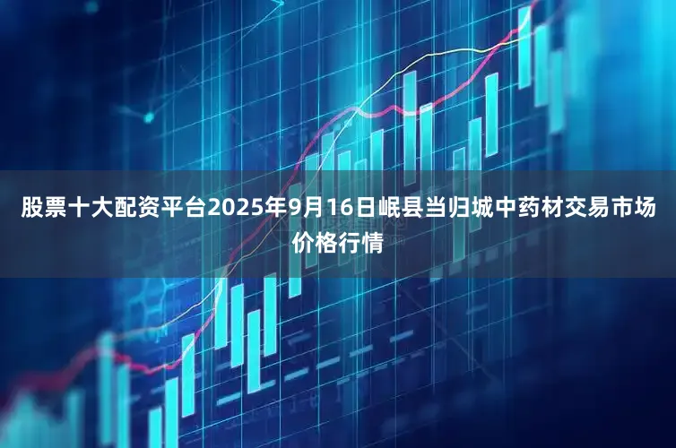 股票十大配资平台2025年9月16日岷县当归城中药材交易市场价格行情