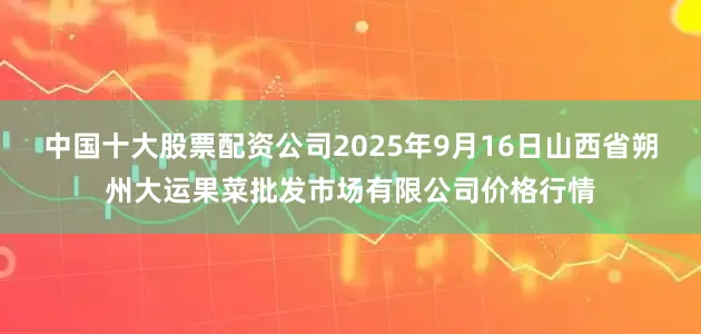 中国十大股票配资公司2025年9月16日山西省朔州大运果菜批发市场有限公司价格行情
